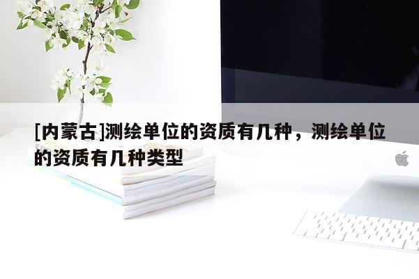 [內蒙古]測繪單位的資質有幾種，測繪單位的資質有幾種類型