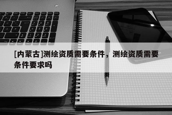 [內蒙古]測繪資質需要條件，測繪資質需要條件要求嗎