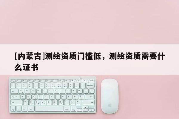 [內蒙古]測繪資質門檻低，測繪資質需要什么證書