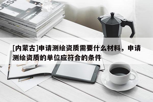 [內(nèi)蒙古]申請(qǐng)測繪資質(zhì)需要什么材料，申請(qǐng)測繪資質(zhì)的單位應(yīng)符合的條件