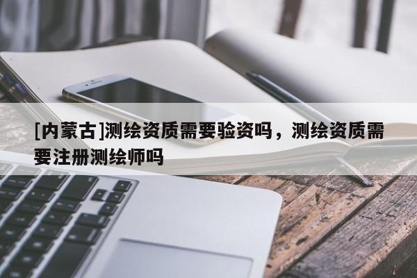 [內(nèi)蒙古]測繪資質(zhì)需要驗資嗎，測繪資質(zhì)需要注冊測繪師嗎