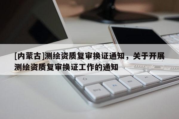 [內蒙古]測繪資質復審換證通知，關于開展測繪資質復審換證工作的通知