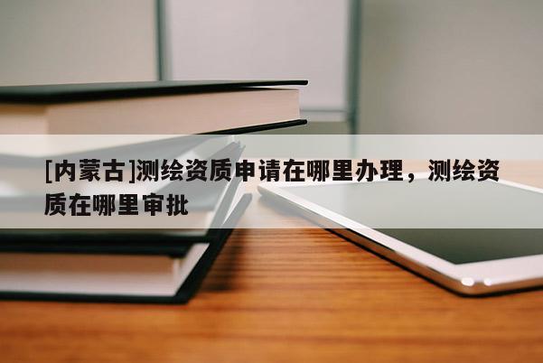 [內蒙古]測繪資質申請在哪里辦理，測繪資質在哪里審批