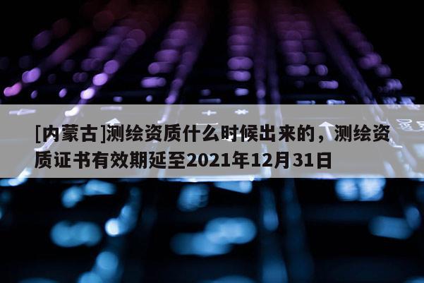 [內蒙古]測繪資質什么時候出來的，測繪資質證書有效期延至2021年12月31日
