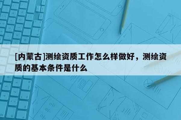 [內蒙古]測繪資質工作怎么樣做好，測繪資質的基本條件是什么