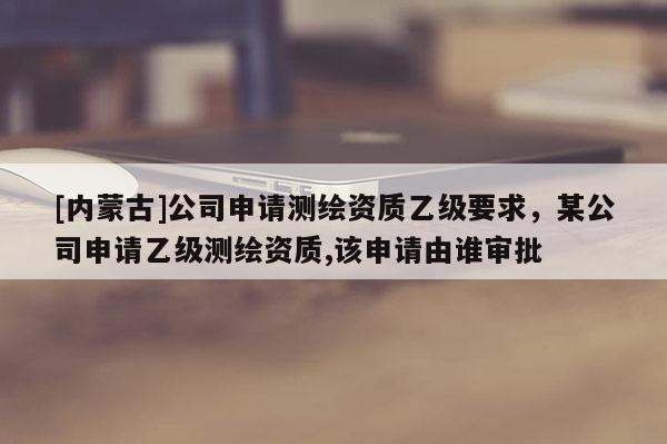 [內蒙古]公司申請測繪資質乙級要求，某公司申請乙級測繪資質,該申請由誰審批