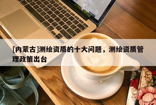 [內蒙古]測繪資質的十大問題，測繪資質管理政策出臺
