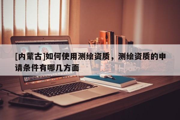 [內(nèi)蒙古]如何使用測繪資質(zhì)，測繪資質(zhì)的申請條件有哪幾方面