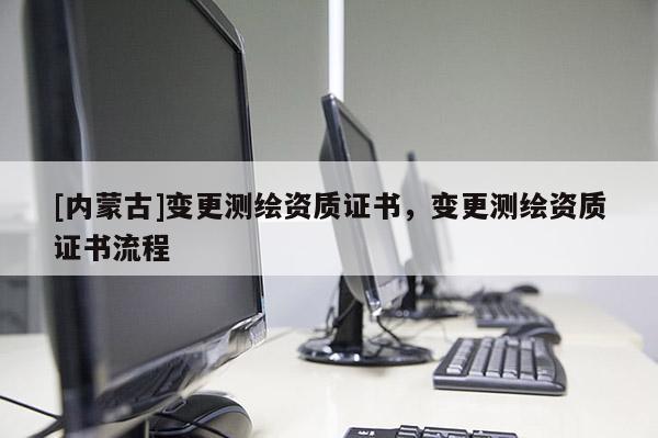 [內(nèi)蒙古]變更測繪資質(zhì)證書，變更測繪資質(zhì)證書流程
