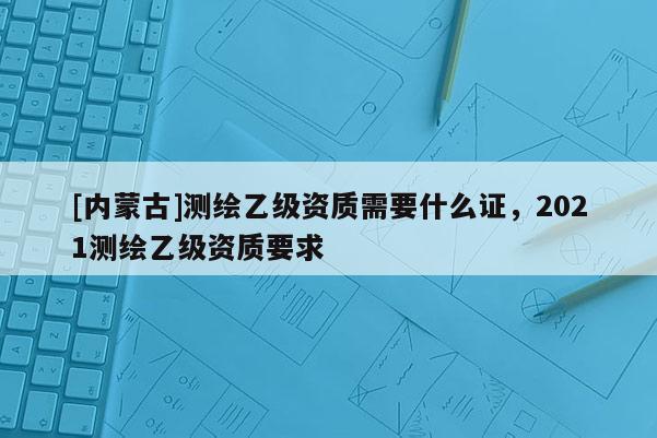 [內蒙古]測繪乙級資質需要什么證，2021測繪乙級資質要求