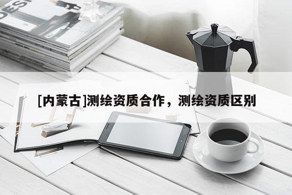 [內蒙古]測繪資質合作，測繪資質區別