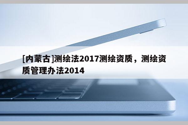 [內蒙古]測繪法2017測繪資質，測繪資質管理辦法2014