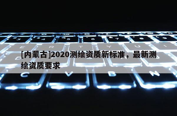[內(nèi)蒙古]2020測繪資質(zhì)新標準，最新測繪資質(zhì)要求