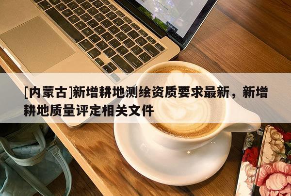 [內(nèi)蒙古]新增耕地測繪資質(zhì)要求最新，新增耕地質(zhì)量評定相關(guān)文件