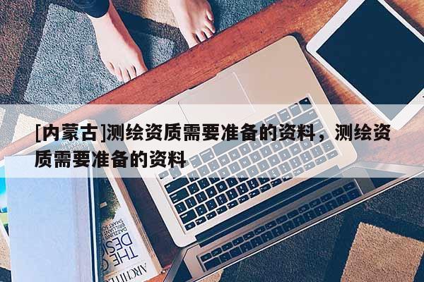[內(nèi)蒙古]測繪資質(zhì)需要準備的資料，測繪資質(zhì)需要準備的資料