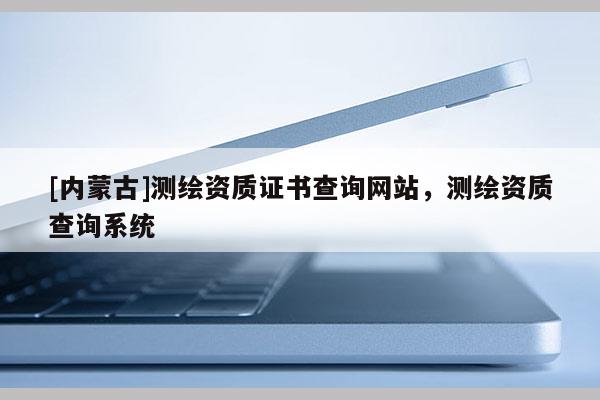 [內(nèi)蒙古]測(cè)繪資質(zhì)證書(shū)查詢網(wǎng)站，測(cè)繪資質(zhì)查詢系統(tǒng)