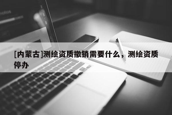 [內蒙古]測繪資質撤銷需要什么，測繪資質停辦
