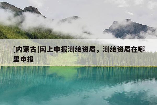 [內蒙古]網上申報測繪資質，測繪資質在哪里申報