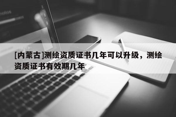 [內(nèi)蒙古]測(cè)繪資質(zhì)證書幾年可以升級(jí)，測(cè)繪資質(zhì)證書有效期幾年