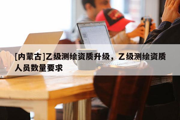 [內(nèi)蒙古]乙級(jí)測(cè)繪資質(zhì)升級(jí)，乙級(jí)測(cè)繪資質(zhì)人員數(shù)量要求