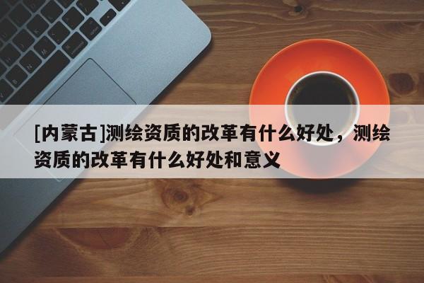 [內蒙古]測繪資質的改革有什么好處，測繪資質的改革有什么好處和意義