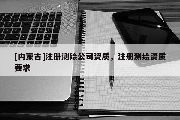[內(nèi)蒙古]注冊測繪公司資質(zhì)，注冊測繪資質(zhì)要求