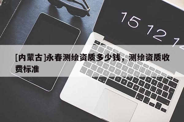 [內(nèi)蒙古]永春測繪資質(zhì)多少錢，測繪資質(zhì)收費標(biāo)準(zhǔn)