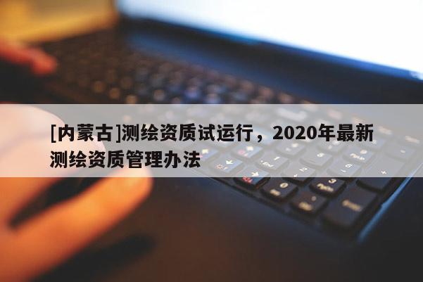 [內蒙古]測繪資質試運行，2020年最新測繪資質管理辦法