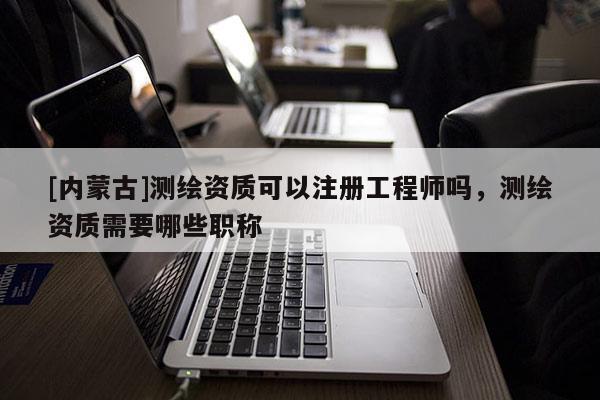 [內蒙古]測繪資質可以注冊工程師嗎，測繪資質需要哪些職稱