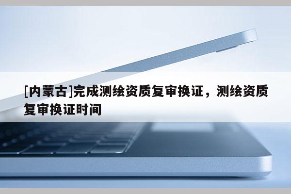 [內(nèi)蒙古]完成測(cè)繪資質(zhì)復(fù)審換證，測(cè)繪資質(zhì)復(fù)審換證時(shí)間