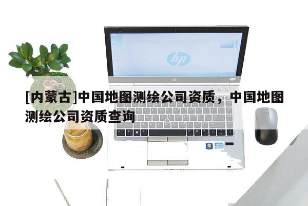 [內蒙古]中國地圖測繪公司資質，中國地圖測繪公司資質查詢