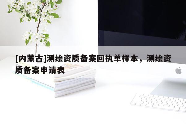 [內蒙古]測繪資質備案回執(zhí)單樣本，測繪資質備案申請表