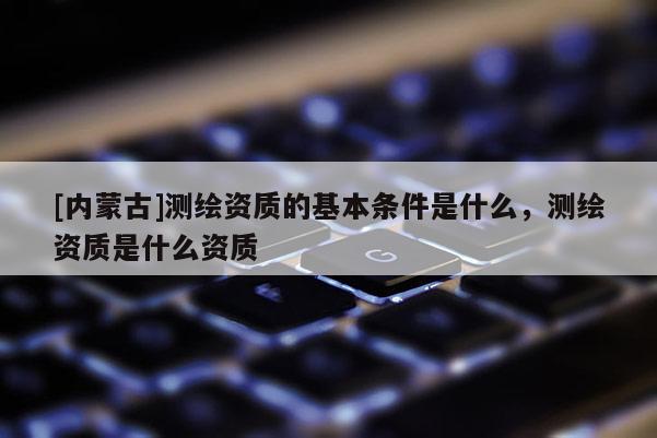 [內蒙古]測繪資質的基本條件是什么，測繪資質是什么資質