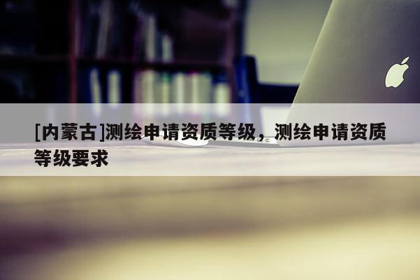 [內蒙古]測繪申請資質等級，測繪申請資質等級要求