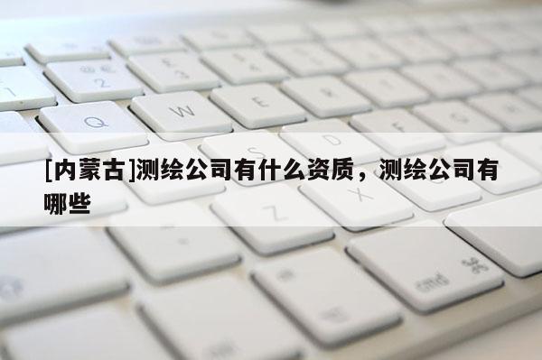 [內(nèi)蒙古]測繪公司有什么資質(zhì)，測繪公司有哪些