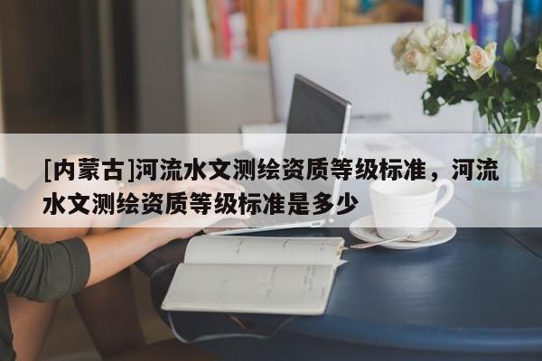 [內(nèi)蒙古]河流水文測(cè)繪資質(zhì)等級(jí)標(biāo)準(zhǔn)，河流水文測(cè)繪資質(zhì)等級(jí)標(biāo)準(zhǔn)是多少