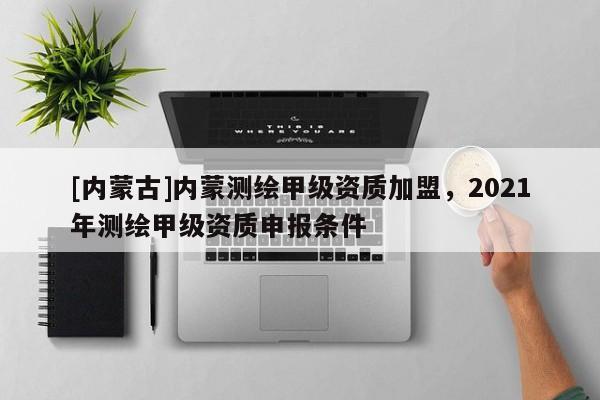 [內(nèi)蒙古]內(nèi)蒙測(cè)繪甲級(jí)資質(zhì)加盟，2021年測(cè)繪甲級(jí)資質(zhì)申報(bào)條件