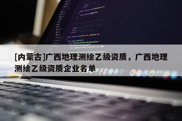 [內(nèi)蒙古]廣西地理測(cè)繪乙級(jí)資質(zhì)，廣西地理測(cè)繪乙級(jí)資質(zhì)企業(yè)名單