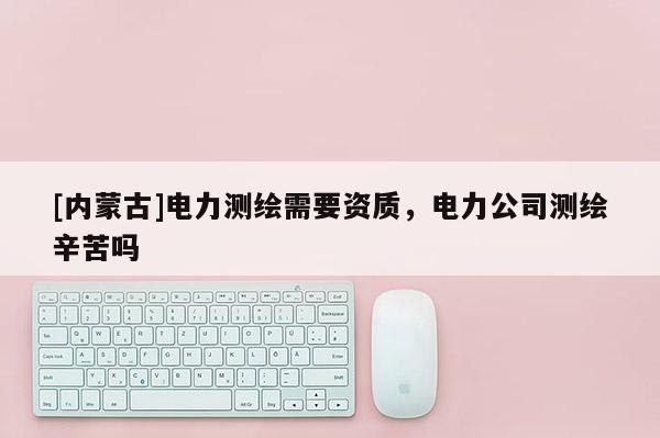 [內(nèi)蒙古]電力測繪需要資質(zhì)，電力公司測繪辛苦嗎
