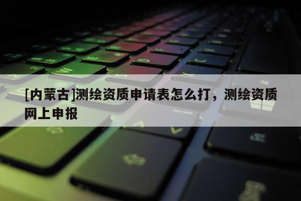 [內蒙古]測繪資質申請表怎么打，測繪資質網上申報