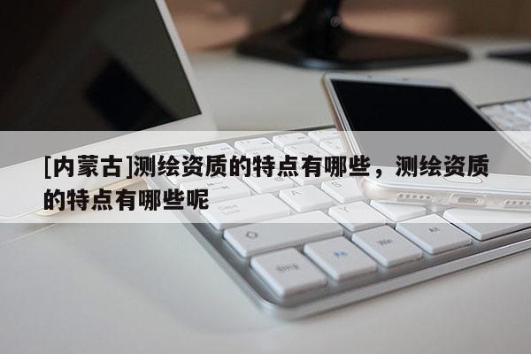 [內(nèi)蒙古]測繪資質(zhì)的特點有哪些，測繪資質(zhì)的特點有哪些呢