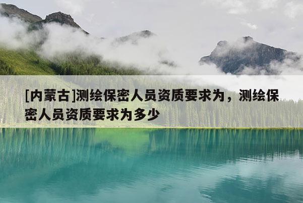 [內(nèi)蒙古]測(cè)繪保密人員資質(zhì)要求為，測(cè)繪保密人員資質(zhì)要求為多少