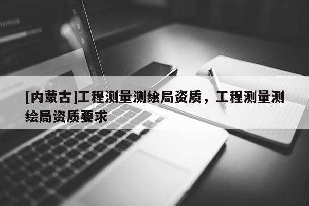 [內蒙古]工程測量測繪局資質，工程測量測繪局資質要求