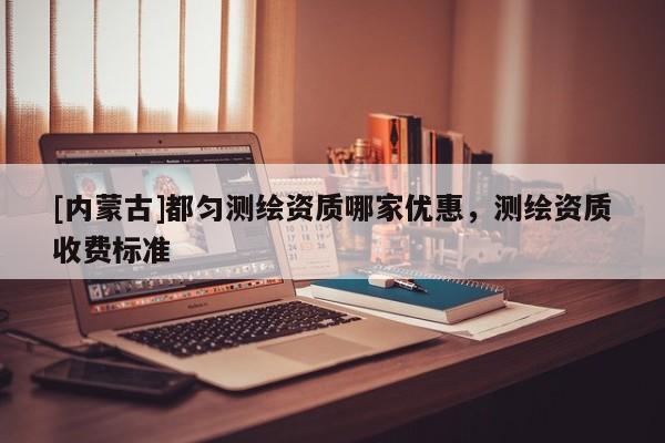 [內(nèi)蒙古]都勻測繪資質(zhì)哪家優(yōu)惠，測繪資質(zhì)收費標(biāo)準(zhǔn)