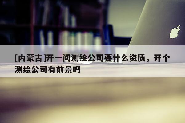 [內(nèi)蒙古]開一間測繪公司要什么資質，開個測繪公司有前景嗎