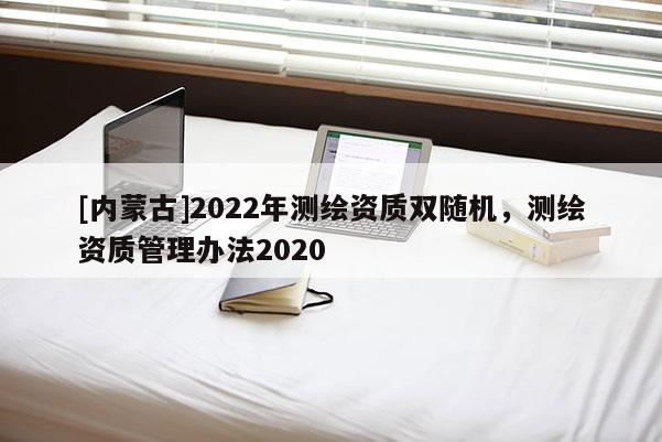 [內(nèi)蒙古]2022年測(cè)繪資質(zhì)雙隨機(jī)，測(cè)繪資質(zhì)管理辦法2020