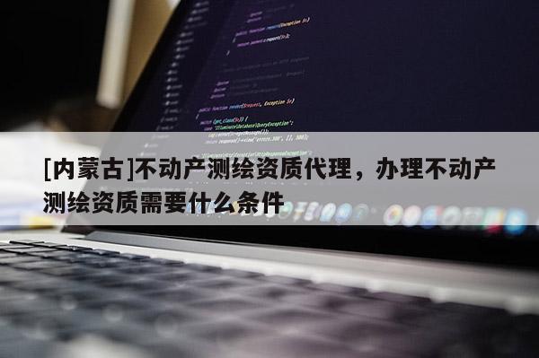 [內蒙古]不動產測繪資質代理，辦理不動產測繪資質需要什么條件