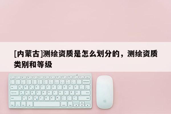 [內(nèi)蒙古]測繪資質(zhì)是怎么劃分的，測繪資質(zhì)類別和等級
