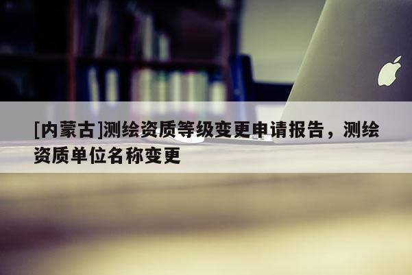 [內(nèi)蒙古]測(cè)繪資質(zhì)等級(jí)變更申請(qǐng)報(bào)告，測(cè)繪資質(zhì)單位名稱(chēng)變更