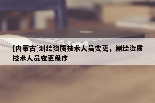 [內蒙古]測繪資質技術人員變更，測繪資質技術人員變更程序